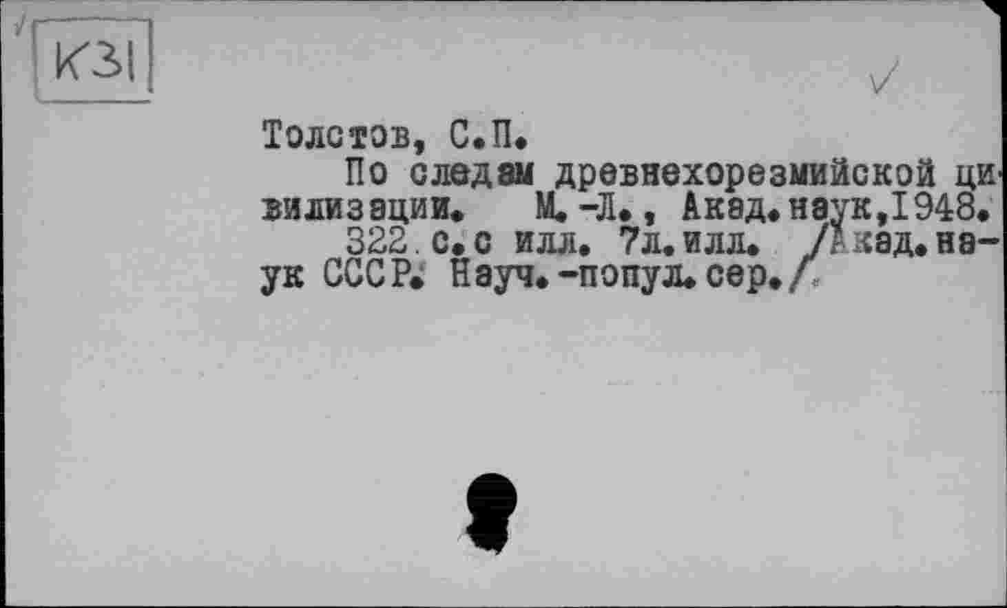 ﻿кЗ|
Толстов, С.П.
По следам древнехорезмийской ЦИ' вилизации. М.-Л., Акад, наук,1948.
322. с.с илл. 7л.илл. /Акад.наук СССР. Науч.-попул. сер./;